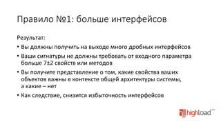 Правило  №1:  больше  интерфейсов
Результат:	
  
•  Вы	
  должны	
  получить	
  на	
  выходе	
  много	
  дробных	
  интерфейсов	
  
•  Ваши	
  сигнатуры	
  не	
  должны	
  требовать	
  от	
  входного	
  параметра	
  
больше	
  7±2	
  свойств	
  или	
  методов	
  
•  Вы	
  получите	
  представление	
  о	
  том,	
  какие	
  свойства	
  ваших	
  
объектов	
  важны	
  в	
  контексте	
  общей	
  архитектуры	
  системы,	
  
а	
  какие	
  –	
  нет	
  
•  Как	
  следствие,	
  снизится	
  избыточность	
  интерфейсов	
  

 