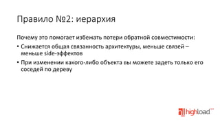 Правило  №2:  иерархия
Почему	
  это	
  помогает	
  избежать	
  потери	
  обратной	
  совместимости:	
  
•  Снижается	
  общая	
  связанность	
  архитектуры,	
  меньше	
  связей	
  –	
  
меньше	
  side-­‐эффектов	
  
•  При	
  изменении	
  какого-­‐либо	
  объекта	
  вы	
  можете	
  задеть	
  только	
  его	
  
соседей	
  по	
  дереву	
  

 