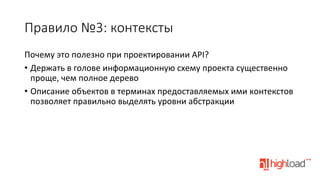 Правило  №3:  контексты
Почему	
  это	
  полезно	
  при	
  проектировании	
  API?	
  
•  Держать	
  в	
  голове	
  информационную	
  схему	
  проекта	
  существенно	
  
проще,	
  чем	
  полное	
  дерево	
  
•  Описание	
  объектов	
  в	
  терминах	
  предоставляемых	
  ими	
  контекстов	
  
позволяет	
  правильно	
  выделять	
  уровни	
  абстракции	
  

 