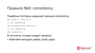 Правило  №4:  consistency
Подобные	
  паттерны	
  нарушают	
  принцип	
  consistency:	
  
obj.name = 'что-то';
// do something
obj.setOptions('что-то');
// do something
obj.update();

В	
  частности,	
  отсюда	
  следует	
  правило:	
  
•  Избегайте	
  методов	
  update,	
  build,	
  apply	
  

 