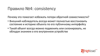 Правило  №4:  consistency
Почему	
  это	
  помогает	
  избежать	
  потери	
  обратной	
  совместимости?	
  
•  Внешний	
  наблюдатель	
  всегда	
  может	
  полностью	
  восстановить	
  
состояние	
  и	
  историю	
  объекта	
  по	
  его	
  публичному	
  интерфейсу	
  
•  Такой	
  объект	
  всегда	
  можно	
  подменить	
  или	
  склонировать,	
  не	
  
обладая	
  знанием	
  о	
  его	
  внутреннем	
  устройстве	
  

 