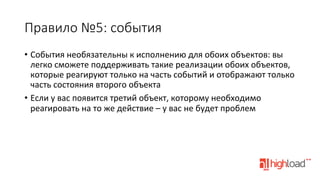 Правило  №5:  события
•  События	
  необязательны	
  к	
  исполнению	
  для	
  обоих	
  объектов:	
  вы	
  
легко	
  сможете	
  поддерживать	
  такие	
  реализации	
  обоих	
  объектов,	
  
которые	
  реагируют	
  только	
  на	
  часть	
  событий	
  и	
  отображают	
  только	
  
часть	
  состояния	
  второго	
  объекта	
  
•  Если	
  у	
  вас	
  появится	
  третий	
  объект,	
  которому	
  необходимо	
  
реагировать	
  на	
  то	
  же	
  действие	
  –	
  у	
  вас	
  не	
  будет	
  проблем	
  
	
  

 