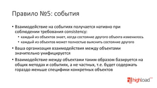 Правило  №5:  события
•  Взаимодействие	
  на	
  событиях	
  получается	
  нативно	
  при	
  
соблюдении	
  требования	
  consistency:	
  
•  каждый	
  из	
  объектов	
  знает,	
  когда	
  состояние	
  другого	
  объекта	
  изменилось	
  
•  каждый	
  из	
  объектов	
  может	
  полностью	
  выяснить	
  состояние	
  другого	
  

•  Ваша	
  организация	
  взаимодействия	
  между	
  объектами	
  
значительно	
  унифицируется	
  
•  Взаимодействие	
  между	
  объектами	
  таким	
  образом	
  базируется	
  на	
  
общих	
  методах	
  и	
  событиях,	
  а	
  не	
  частных,	
  т.е.	
  будет	
  содержать	
  
гораздо	
  меньше	
  специфики	
  конкретных	
  объектов	
  

 