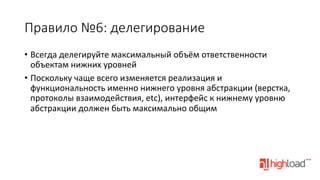 Правило  №6:  делегирование
•  Всегда	
  делегируйте	
  максимальный	
  объём	
  ответственности	
  
объектам	
  нижних	
  уровней	
  
•  Поскольку	
  чаще	
  всего	
  изменяется	
  реализация	
  и	
  
функциональность	
  именно	
  нижнего	
  уровня	
  абстракции	
  (верстка,	
  
протоколы	
  взаимодействия,	
  etc),	
  интерфейс	
  к	
  нижнему	
  уровню	
  
абстракции	
  должен	
  быть	
  максимально	
  общим	
  

 