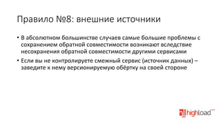 Правило  №8:  внешние  источники
•  В	
  абсолютном	
  большинстве	
  случаев	
  самые	
  большие	
  проблемы	
  с	
  
сохранением	
  обратной	
  совместимости	
  возникают	
  вследствие	
  
несохранения	
  обратной	
  совместимости	
  другими	
  сервисами	
  
•  Если	
  вы	
  не	
  контролируете	
  смежный	
  сервис	
  (источник	
  данных)	
  –	
  
заведите	
  к	
  нему	
  версионируемую	
  обёртку	
  на	
  своей	
  стороне	
  

 