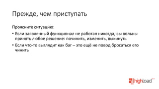 Прежде,  чем  приступать
Проясните	
  ситуацию:	
  
•  Если	
  заявленный	
  функционал	
  не	
  работал	
  никогда,	
  вы	
  вольны	
  
принять	
  любое	
  решение:	
  починить,	
  изменить,	
  выкинуть	
  
•  Если	
  что-­‐то	
  выглядит	
  как	
  баг	
  –	
  это	
  ещё	
  не	
  повод	
  бросаться	
  его	
  
чинить	
  

 