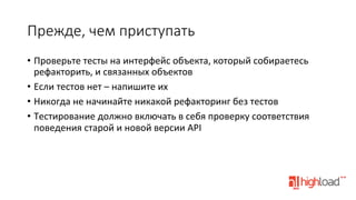 Прежде,  чем  приступать
•  Проверьте	
  тесты	
  на	
  интерфейс	
  объекта,	
  который	
  собираетесь	
  
рефакторить,	
  и	
  связанных	
  объектов	
  
•  Если	
  тестов	
  нет	
  –	
  напишите	
  их	
  
•  Никогда	
  не	
  начинайте	
  никакой	
  рефакторинг	
  без	
  тестов	
  
•  Тестирование	
  должно	
  включать	
  в	
  себя	
  проверку	
  соответствия	
  
поведения	
  старой	
  и	
  новой	
  версии	
  API	
  

 