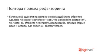 Полтора  приёма  рефакторинга
•  Если	
  вы	
  всё	
  сделали	
  правильно	
  и	
  взаимодействие	
  объектов	
  
сделано	
  по	
  схеме	
  "состояние	
  –	
  событие	
  изменения	
  состояния",	
  
то,	
  часто,	
  вы	
  сможете	
  переписать	
  реализацию,	
  оставив	
  старые	
  
поля	
  и	
  методы	
  для	
  обратной	
  совместимости	
  

 