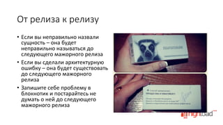 От  релиза  к  релизу
•  Если	
  вы	
  неправильно	
  назвали	
  
сущность	
  –	
  она	
  будет	
  
неправильно	
  называться	
  до	
  
следующего	
  мажорного	
  релиза	
  
•  Если	
  вы	
  сделали	
  архитектурную	
  
ошибку	
  –	
  она	
  будет	
  существовать	
  
до	
  следующего	
  мажорного	
  
релиза	
  
•  Запишите	
  себе	
  проблему	
  в	
  
блокнотик	
  и	
  постарайтесь	
  не	
  
думать	
  о	
  ней	
  до	
  следующего	
  
мажорного	
  релиза	
  

 