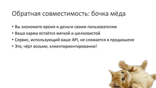 Обратная  совместимость:  бочка  мёда
•  Вы	
  экономите	
  время	
  и	
  деньги	
  своим	
  пользователям	
  
•  Ваша	
  карма	
  остаётся	
  мягкой	
  и	
  шелковистой	
  
•  Сервис,	
  использующий	
  ваше	
  API,	
  не	
  сломается	
  в	
  продакшене	
  
•  Это,	
  чёрт	
  возьми,	
  клиенториентированно!	
  

 