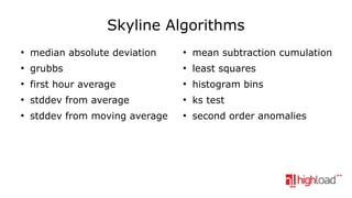 Skyline Algorithms
●

median absolute deviation

●

mean subtraction cumulation

●

grubbs

●

least squares

●

first hour average

●

histogram bins

●

stddev from average

●

ks test

●

stddev from moving average

●

second order anomalies

 
