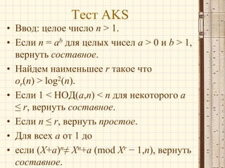 Тест AKS
• Ввод: целое число n > 1.
• Если n = ab для целых чисел a > 0 и b > 1,
вернуть составное.
• Найдем наименьшее r такое что
or(n) > log2(n).
• Если 1 < НОД(a,n) < n для некоторого a
≤ r, вернуть составное.
• Если n ≤ r, вернуть простое.
• Для всех a от 1 до
• если (X+a)n≠ Xn+a (mod Xr − 1,n), вернуть
составное.

 