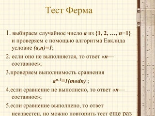 Тест Ферма
1. выбираем случайное число a из {1, 2, …, n−1}
и проверяем с помощью алгоритма Евклида
условие (a,n)=1;
2. если оно не выполняется, то ответ «n—
составное»;
3.проверяем выполнимость сравнения
an-1≡1(modn) ;
4.если сравнение не выполнено, то ответ «n—
составное»;
5.если сравнение выполнено, то ответ
неизвестен, но можно повторить тест еще раз

 