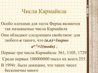 Числа Кармайкла
Особо плохими для теста Ферма являются
так называемые числа Кармайкла
Они обладают следующим свойством: для
любого a такого, что (a,n)=1верно
an-1≡1(modn) ;
Первые три числа Кармайкла: 561, 1105, 1729
Среди первых 100000000 чисел их всего 255
В 1994г. было доказано, что таких чисел
бесконечно много

 