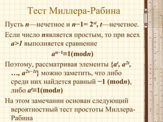 Тест Миллера-Рабина
Пусть n—нечетное и n−1= 2st, t—нечетное.
Если число nявляется простым, то при всех
a>1 выполняется сравнение
an−1≡1(modn)
Поэтому, рассматривая элементы {at, a2t,
…, a2s−1t} можно заметить, что либо
среди них найдется равный −1 (modn),
либо at≡1(modn)
На этом замечании основан следующий
вероятностный тест простоты МиллераРабина

 