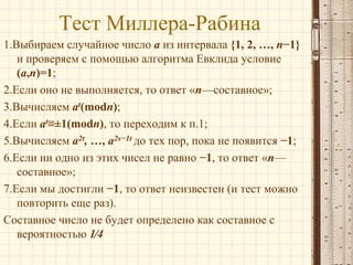 Тест Миллера-Рабина
1.Выбираем случайное число a из интервала {1, 2, …, n−1}
и проверяем с помощью алгоритма Евклида условие
(a,n)=1;
2.Если оно не выполняется, то ответ «n—составное»;
3.Вычисляем at(modn);
4.Если at≡±1(modn), то переходим к п.1;
5.Вычисляем a2t, …, a2s−1t до тех пор, пока не появится −1;
6.Если ни одно из этих чисел не равно −1, то ответ «n—
составное»;
7.Если мы достигли −1, то ответ неизвестен (и тест можно
повторить еще раз).
Составное число не будет определено как составное с
вероятностью 1⁄4

 