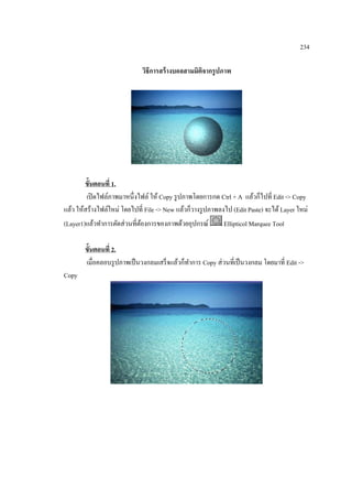 234
วิธีการสร้ างบอลสามมิติจากรู ปภาพ

ขั้นตอนที่ 1.
เปิ ดไฟล์ภาพมาหนึ่งไฟล์ ให้ Copy รู ปภาพโดยการกด Ctrl + A แล้วก็ไปที่ Edit -> Copy
แล้ว ให้สร้างไฟล์ใหม่ โดยไปที่ File -> New แล้วก็วางรู ปภาพลงไป (Edit Paste) จะได้ Layer ใหม่
(Layer1)แล้วทาการตัดส่ วนที่ตองการของภาพด้วยอุปกรณ์
้
Ellipticol Marquee Tool
ขั้นตอนที่ 2.
เมื่อคลอบรู ปภาพเป็ นวงกลมเสร็ จแล้วก็ทาการ Copy ส่ วนที่เป็ นวงกลม โดยมาที่ Edit ->
Copy

 