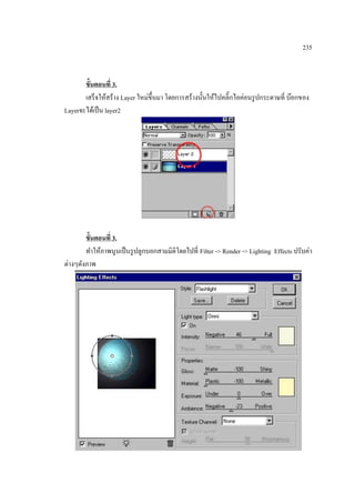 235

ขั้นตอนที่ 3.
เสร็ จให้สร้าง Layer ใหม่ข้ ึนมา โดยการสร้างนั้นให้ไปคลิ๊กไอค่อนรู ปกระดาษที่ บ๊อกของ
Layerจะได้เป็ น layer2

ขั้นตอนที่ 3.
ทาให้ภาพนูนเป็ นรู ปลูกบอกสามมิติโดยไปที่ Filter -> Render -> Lighting Effects ปรับค่า
ต่างๆดังภาพ

 