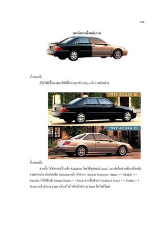 244
เทคนิคการเชื่อมต่ อภาพ

ขั้นตอนที่1.
เปิ ดไฟล์ข้ ึนมาสองไฟล์ที่เราจะมาทา Effects ดังภาพตัวอย่าง

ขั้นตอนที่2.
จากนั้นให้ทาการสร้างเส้น Selection โดยใช้อุปกรณ์ Lasso Tool ตัดในส่ วนที่เราเลือกดัง
ภาพตัวอย่าง เมื่อเกิดเส้น Selection แล้วให้ทาการ Smooth Selection ( Select ---> Modify --->
Smooth ) ให้ปรับค่า Sample Radius = 1 Pixels จากนั้นทาการ Feather ( Select ---> Feather = 1
Pixels )แล้วทาการ Copy แล้วสร้างไฟล์แล้วทาการ Paste ในไฟล์ใหม่

 