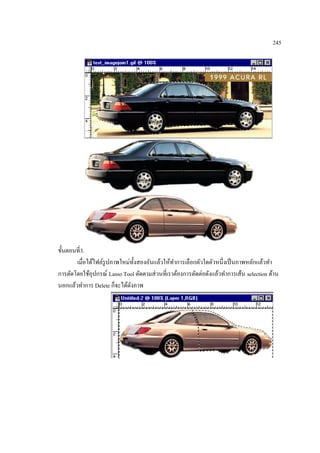 245

ขั้นตอนที่3.
เมื่อได้ไฟล์รูปภาพใหม่ท้ งสองอันแล้วให้ทาการเลือกตัวใดตัวหนึ่งเป็ นภาพหลักแล้วทา
ั
การตัดโดยใช้อุปกรณ์ Lasso Tool ตัดตามส่ วนที่เราต้องการตัดต่อดังแล้วทาการเส้น selection ด้าน
นอกแล้วทาการ Delete ก็จะได้ดงภาพ
ั

 