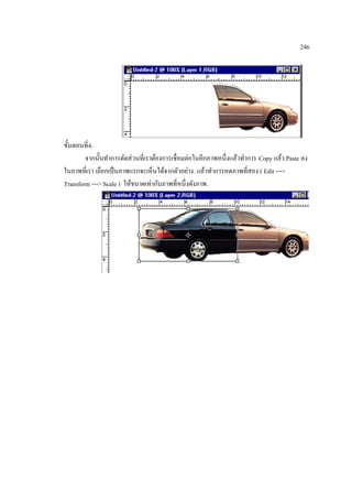246

ขั้นตอนที่4.
จากนั้นทาการตัดส่ วนที่เราต้องการเชื่อมต่อในอีกภาพหนึ่งแล้วทาการ Copy แล้ว Paste ลง
ในภาพที่เรา เลือกเป็ นภาพแรกจะเห็นได้จากตัวอย่าง. แล้วทาการหดภาพที่สอง ( Edit --->
Transform ---> Scale ) ให้ขนาดเท่ากับภาพที่หนึ่งดังภาพ.

 
