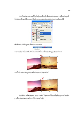 227
จากนั้นกดปุ่ ม Enter บนคียบอร์ดเพื่อยกเลิกเครื่ องมือ Free Transform มาปรับแต่งเลเยอร์
์
่
อื่นกันต่อ คลิกเมาส์เปิ ดตาเลเยอร์ ที่อยูตรงกลาง และคลิกเมาส์เลือกการทางานที่เลเยอร์ น้ ี

เช่นเดิมครับ ไปที่เมนู Edit เลือก Free Transform
กดปุ่ ม Ctrl บนคียบอร์ ดค้างไว้ แล้วคลิกเมาส์ที่กล่องสี่ เหลี่ยมเล็กๆ มุมซ้ายบนดังภาพ
์

จากนั้นก็ลากลงมาเข้ามุมกับภาพที่เราได้ปรับแต่งก่อนหน้านี้

ที่มุมด้านล่างก็เช่นเดียวกัน กดปุ่ ม Ctrl ค้างไว้ คลิกเมาส์ที่กล่องสี่ เหลี่ยมมุมล่างซ้าย แล้ว
ลากขึ้นไปติดมุนของภาพก่อนหน้านี้ ดังภาพด้านล่าง

 