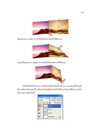 228

ที่มุมด้านบนขวา กดปุ่ ม Ctrl ค้างไว้แล้วคลิกเมาส์ลากให้ได้ดงภาพ
ั

และสุ ดท้ายมุมล่างขวา กดปุ่ ม Ctrl ค้างไว้แล้วคลิกเมาส์ลากให้ได้ดงภาพ
ั

เมื่อเรี ยบร้อยแล้วกด Enter บนคียบอร์ดเพื่อยกเลิกเครื่ องมือ Free Transform เป็ นอันเสร็ จ
์
สิ้ นการปรับแต่งในเลเยอร์ น้ ี มาถึงเลเยอร์ อนสุ ดท้าย ก่อนอื่นให้ทาการคลิกเมาส์เปิ ดตา และคลิก
ั
เลือกการทางานที่เลเยอร์ น้ ี

 