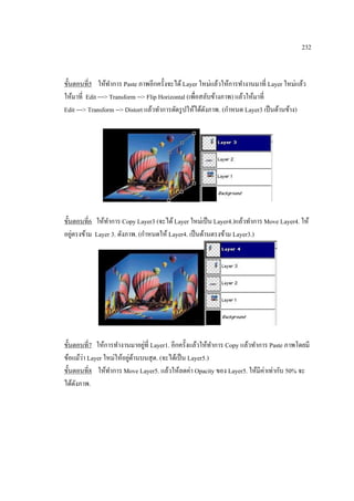 232

ขั้นตอนที่5 ให้ทาการ Paste ภาพอีกครั้งจะได้ Layer ใหม่แล้วให้การทางานมาที่ Layer ใหม่แล้ว
ให้มาที่ Edit ---> Transform --> Flip Horizontal (เพื่อสลับข้างภาพ) แล้วให้มาที่
Edit ---> Transform --> Distort แล้วทาการดัดรู ปให้ได้ดงภาพ. (กาหนด Layer3 เป็ นด้านข้าง)
ั

ขั้นตอนที่6 ให้ทาการ Copy Layer3 (จะได้ Layer ใหม่เป็ น Layer4.)แล้วทาการ Move Layer4. ให้
่
อยูตรงข้าม Layer 3. ดังภาพ. (กาหนดให้ Layer4. เป็ นด้านตรงข้าม Layer3.)

่
ขั้นตอนที่7 ให้การทางานมาอยูที่ Layer1. อีกครั้งแล้วให้ทาการ Copy แล้วทาการ Paste ภาพโดยมี
่
่ ้
ข้อแม้วา Layer ใหม่ให้อยูดานบนสุ ด. (จะได้เป็ น Layer5.)
ขั้นตอนที่8 ให้ทาการ Move Layer5. แล้วให้ลดค่า Opacity ของ Layer5. ให้มีค่าเท่ากับ 50% จะ
ได้ดงภาพ.
ั

 