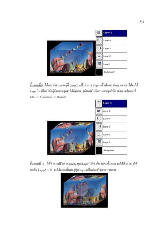233

่
ขั้นตอนที่9 ให้การทางานมาอยูที่ Layer2. แล้วทาการ Copy แล้วทาการ Paste ภาพลงไปจะได้
่ ้
Layer ใหม่โดยให้อยูดานบนสุ ดจะได้ดงภาพ. (ถ้าภาพไม่มีความสมดุลให้เราดัดภาพโดยมาที่
ั
Edit --> Transform --> Distort)

ขั้นตอนที่10 ให้ทาการปรับค่า Opacity ทุก Layer ให้เท่ากับ 80% ทั้งหมด จะได้ดงภาพ. (ให้
ั
ยกเว้น Layer5 = 50 จะได้มองเห็นทะลุทุก layer) เป็ นอันเสร็ จกระบวนการ

 