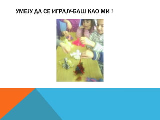 УМЕЈУ ДА СЕ ИГРАЈУ-БАШ КАО МИ !

 