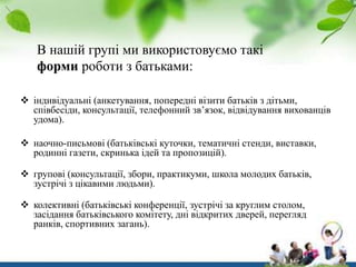 В нашій групі ми використовуємо такі
форми роботи з батьками:
 індивідуальні (анкетування, попередні візити батьків з дітьми,
співбесіди, консультації, телефонний зв’язок, відвідування вихованців
удома).
 наочно-письмові (батьківські куточки, тематичні стенди, виставки,
родинні газети, скринька ідей та пропозицій).
 групові (консультації, збори, практикуми, школа молодих батьків,
зустрічі з цікавими людьми).
 колективні (батьківські конференції, зустрічі за круглим столом,
засідання батьківського комітету, дні відкритих дверей, перегляд
ранків, спортивних загань).

 