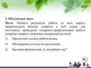 5. Підсумковий етап.
Мета: Оцінити результати роботи за весь період.
Запропонувати батькам створити в сім'ї умови для
системного проведення оздоровчо-профілактичної роботи
(зокрема створити спортивно-оздоровчий куточок)
1)

Презентація досвіду роботи родин.

2)

Обговорення досягнутих результатів.

3)

Виставка-фотомонтаж „А ми робимо так!"

 