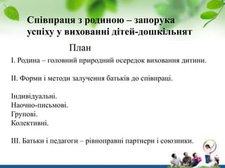 Співпраця з родиною – запорука
успіху у вихованні дітей-дошкільнят
План
І. Родина – головний природний осередок виховання дитини.
ІІ. Форми і методи залучення батьків до співпраці.
Індивідуальні.
Наочно-письмові.
Групові.
Колективні.
ІІІ. Батьки і педагоги – рівноправні партнери і союзники.

 