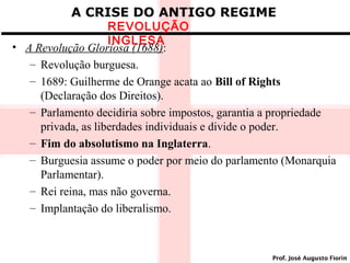 A CRISE DO ANTIGO REGIME

REVOLUÇÃO
INGLESA
• A Revolução Gloriosa (1688):
– Revolução burguesa.
– 1689: Guilherme de Orange acata ao Bill of Rights
(Declaração dos Direitos).
– Parlamento decidiria sobre impostos, garantia a propriedade
privada, as liberdades individuais e divide o poder.
– Fim do absolutismo na Inglaterra.
– Burguesia assume o poder por meio do parlamento (Monarquia
Parlamentar).
– Rei reina, mas não governa.
– Implantação do liberalismo.

Prof. José Augusto Fiorin

 