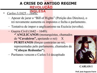 A CRISE DO ANTIGO REGIME

REVOLUÇÃO
INGLESA
• Carlos I (1625 – 1649):
– Apesar de jurar o “Bill of Rights” (Petição dos Direitos), o
rei novamente aumenta os impostos e fecha o parlamento.
– Tentativa de impor o anglicanismo na Escócia (revolta).
– Guerra Civil (1642 – 1649):
ANGLICANOS (monarquistas, chamados
de “Cavaleiros”, apoiando o rei) X
PURITANOS (forças contrárias ao rei,
representadas pelo parlamento, chamados de
“Cabeças Redondas”).
– Puritanos vencem e Carlos I é decapitado

CARLOS I
Prof. José Augusto Fiorin

 