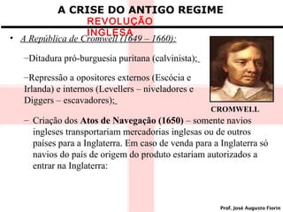A CRISE DO ANTIGO REGIME

REVOLUÇÃO
INGLESA
• A República de Cromwell (1649 – 1660):

–Ditadura pró-burguesia puritana (calvinista);
–Repressão a opositores externos (Escócia e
Irlanda) e internos (Levellers – niveladores e
Diggers – escavadores);

CROMWELL

– Criação dos Atos de Navegação (1650) – somente navios
ingleses transportariam mercadorias inglesas ou de outros
países para a Inglaterra. Em caso de venda para a Inglaterra só
navios do país de origem do produto estariam autorizados a
entrar na Inglaterra:

Prof. José Augusto Fiorin

 
