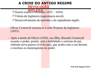 A CRISE DO ANTIGO REGIME

REVOLUÇÃO
INGLESA
Guerra contra a Holanda (1652 – 1654).

Vitória da Inglaterra (supremacia naval).
Desenvolvimento da marinha e do capitalismo inglês.
– Oliver Cromwell nomeia-se Lorde Protetor da Inglaterra
(1653).
– Após a morte de Oliver (1658), seu filho, Ricardo Cromwell
assume o poder, porém, sem a habilidade e carisma do pai,
enfrenta nova guerra civil no país, que acaba com a sua derrota
e recoloca os monarquistas no poder.

Prof. José Augusto Fiorin

 