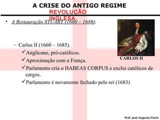 A CRISE DO ANTIGO REGIME

REVOLUÇÃO
INGLESA
• A Restauração STUART (1660 – 1688):

– Carlos II (1660 – 1685).
Anglicano, pró-católicos.
CARLOS II
Aproximação com a França.
Parlamento cria o HABEAS CORPUS e exclui católicos de
cargos.
Parlamento é novamente fechado pelo rei (1683)

Prof. José Augusto Fiorin

 
