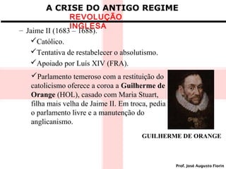 A CRISE DO ANTIGO REGIME

REVOLUÇÃO
INGLESA
– Jaime II (1683 – 1688).
Católico.
Tentativa de restabelecer o absolutismo.
Apoiado por Luís XIV (FRA).

Parlamento temeroso com a restituição do
catolicismo oferece a coroa a Guilherme de
Orange (HOL), casado com Maria Stuart,
filha mais velha de Jaime II. Em troca, pedia
o parlamento livre e a manutenção do
anglicanismo.
GUILHERME DE ORANGE

Prof. José Augusto Fiorin

 
