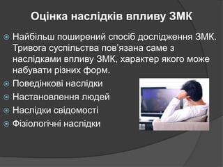 Оцінка наслідків впливу ЗМК
Найбільш поширений спосіб дослідження ЗМК.
Тривога суспільства пов’язана саме з
наслідками впливу ЗМК, характер якого може
набувати різних форм.
 Поведінкові наслідки
 Настановлення людей
 Наслідки свідомості
 Фізіологічні наслідки


 