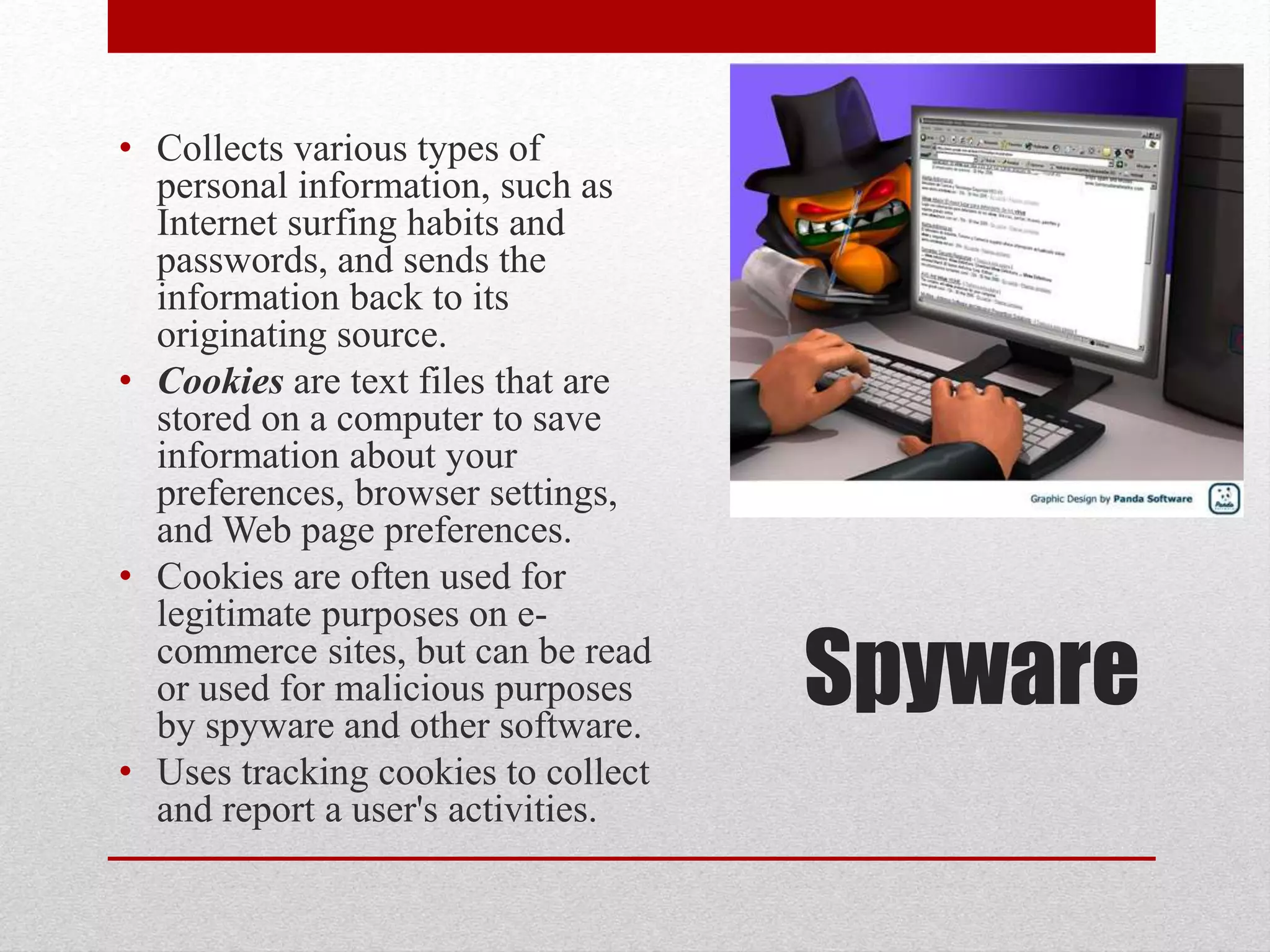 • Collects various types of
personal information, such as
Internet surfing habits and
passwords, and sends the
information back to its
originating source.
• Cookies are text files that are
stored on a computer to save
information about your
preferences, browser settings,
and Web page preferences.
• Cookies are often used for
legitimate purposes on ecommerce sites, but can be read
or used for malicious purposes
by spyware and other software.
• Uses tracking cookies to collect
and report a user's activities.

Spyware

 