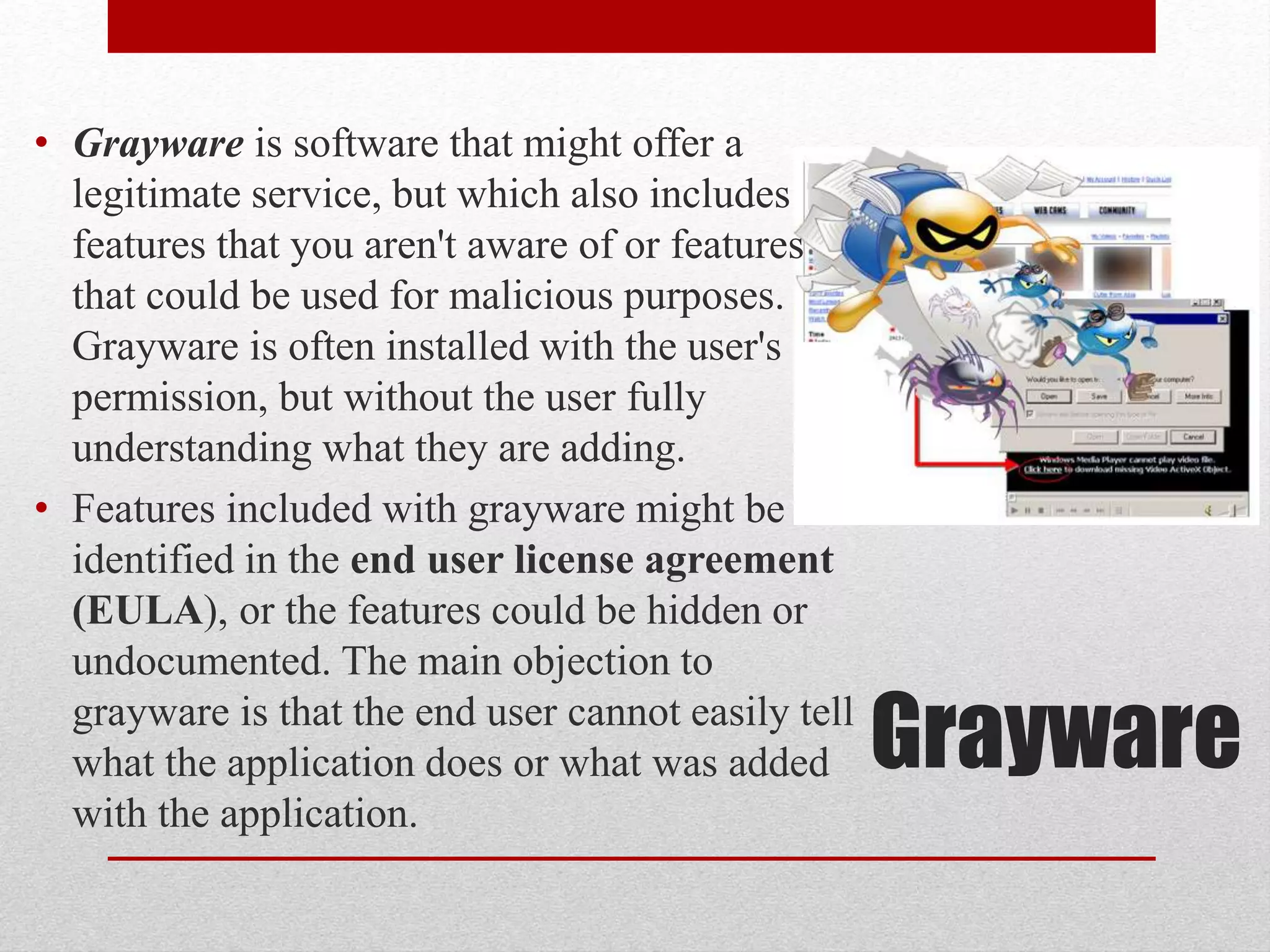 • Grayware is software that might offer a
legitimate service, but which also includes
features that you aren't aware of or features
that could be used for malicious purposes.
Grayware is often installed with the user's
permission, but without the user fully
understanding what they are adding.
• Features included with grayware might be
identified in the end user license agreement
(EULA), or the features could be hidden or
undocumented. The main objection to
grayware is that the end user cannot easily tell
what the application does or what was added
with the application.

Grayware

 