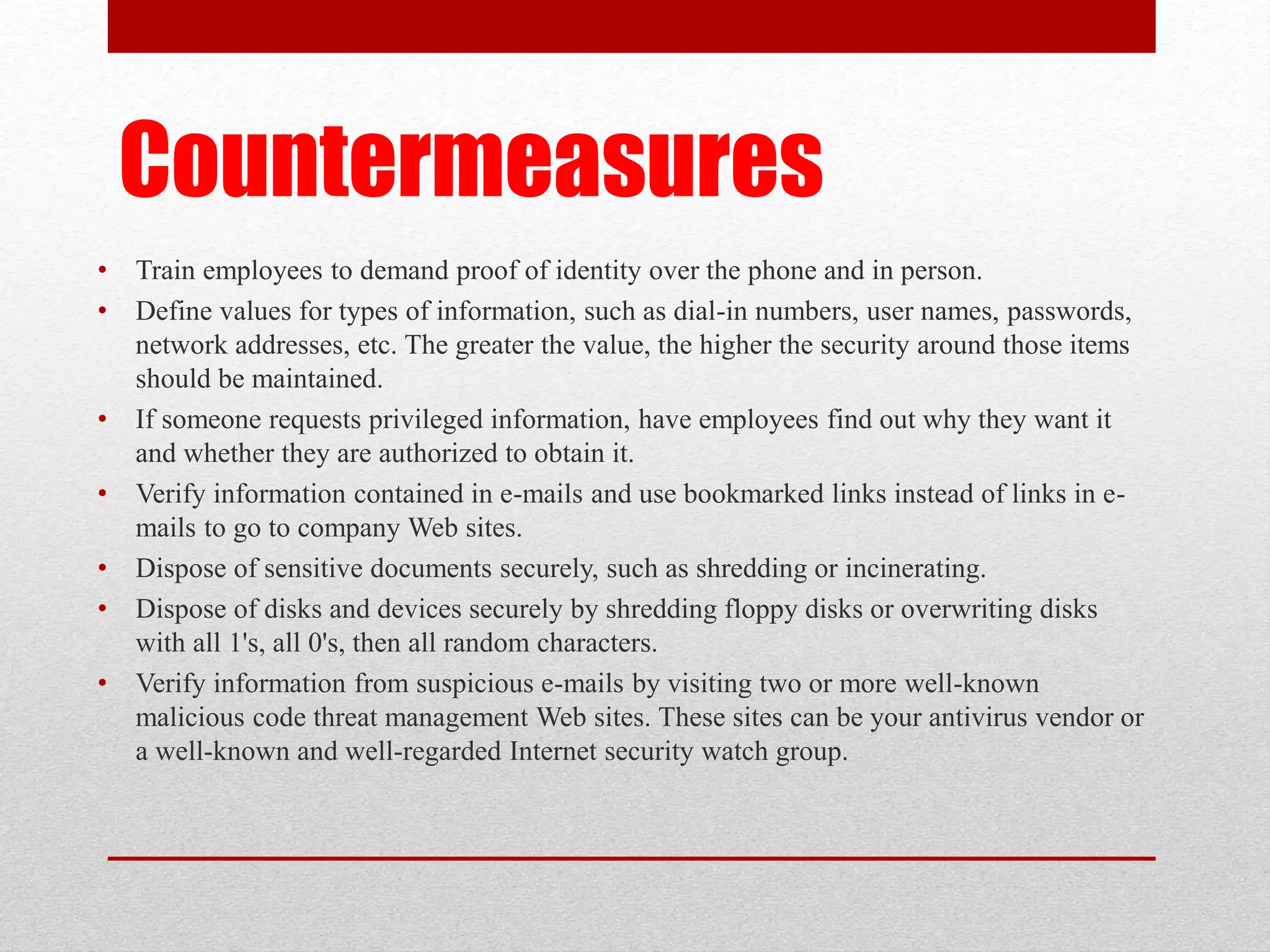 Countermeasures
•
•

•
•
•
•
•

Train employees to demand proof of identity over the phone and in person.
Define values for types of information, such as dial-in numbers, user names, passwords,
network addresses, etc. The greater the value, the higher the security around those items
should be maintained.
If someone requests privileged information, have employees find out why they want it
and whether they are authorized to obtain it.
Verify information contained in e-mails and use bookmarked links instead of links in emails to go to company Web sites.
Dispose of sensitive documents securely, such as shredding or incinerating.
Dispose of disks and devices securely by shredding floppy disks or overwriting disks
with all 1's, all 0's, then all random characters.
Verify information from suspicious e-mails by visiting two or more well-known
malicious code threat management Web sites. These sites can be your antivirus vendor or
a well-known and well-regarded Internet security watch group.

 