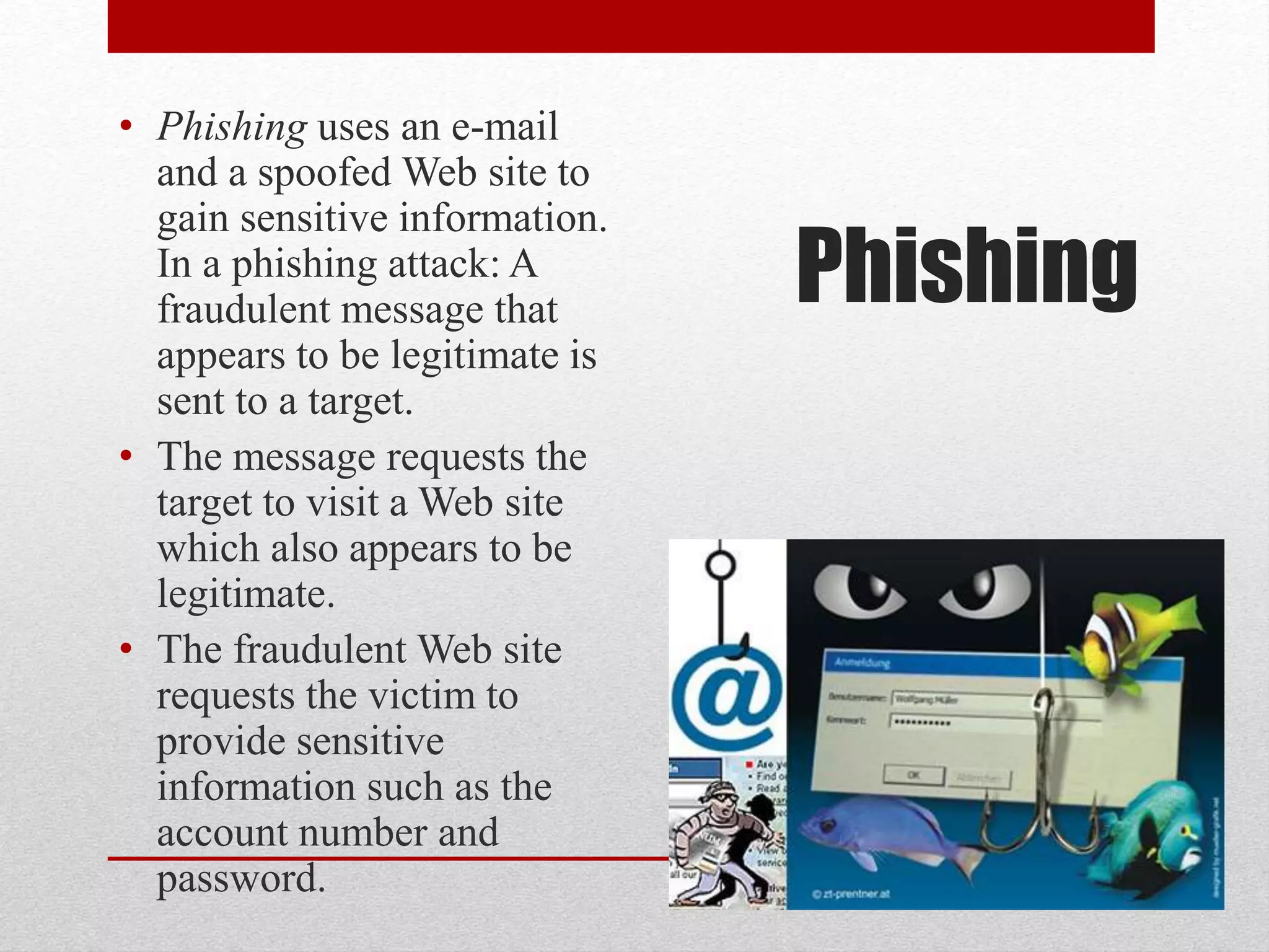 • Phishing uses an e-mail
and a spoofed Web site to
gain sensitive information.
In a phishing attack: A
fraudulent message that
appears to be legitimate is
sent to a target.
• The message requests the
target to visit a Web site
which also appears to be
legitimate.
• The fraudulent Web site
requests the victim to
provide sensitive
information such as the
account number and
password.

Phishing

 