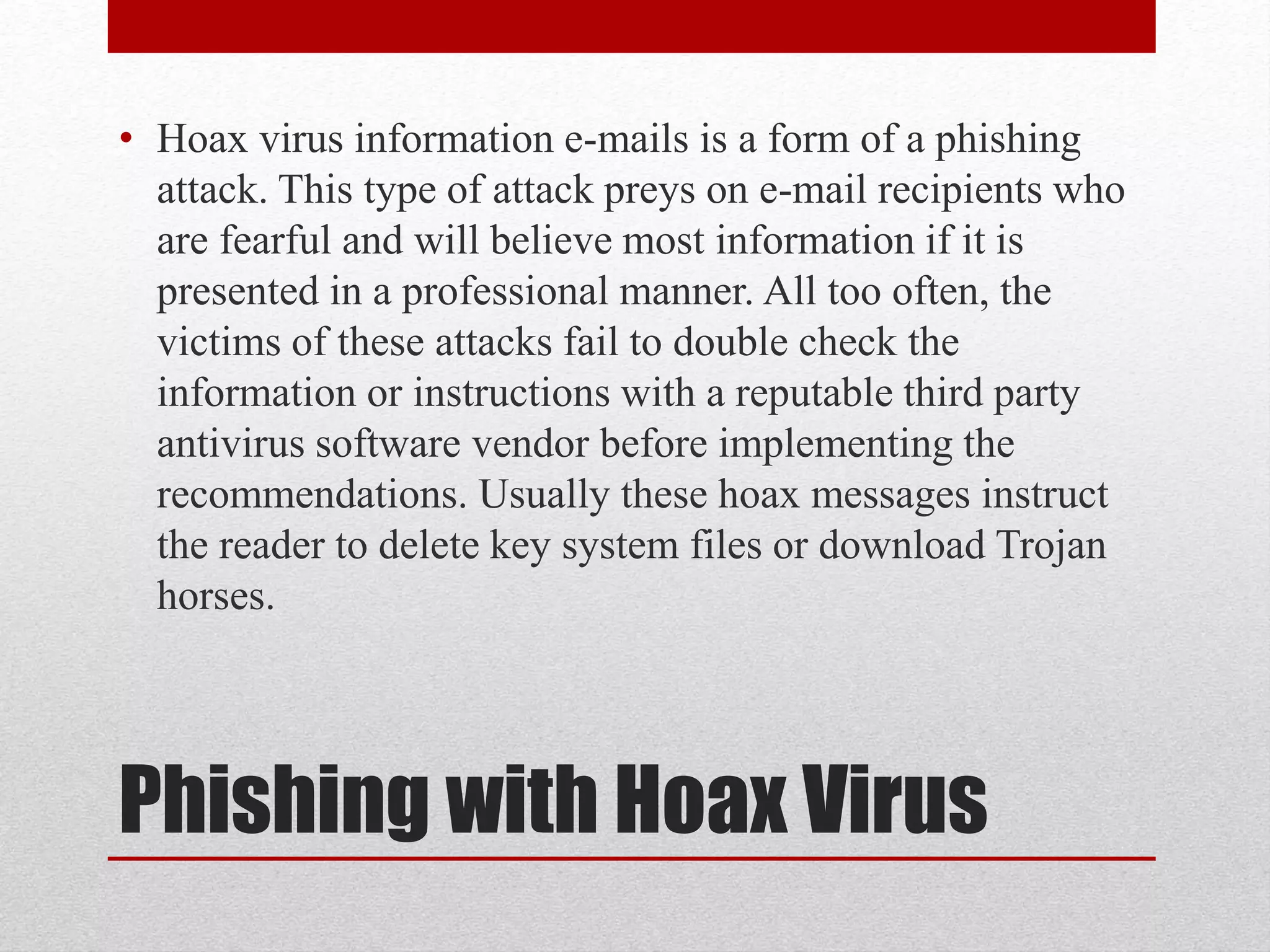 • Hoax virus information e-mails is a form of a phishing
attack. This type of attack preys on e-mail recipients who
are fearful and will believe most information if it is
presented in a professional manner. All too often, the
victims of these attacks fail to double check the
information or instructions with a reputable third party
antivirus software vendor before implementing the
recommendations. Usually these hoax messages instruct
the reader to delete key system files or download Trojan
horses.

Phishing with Hoax Virus

 