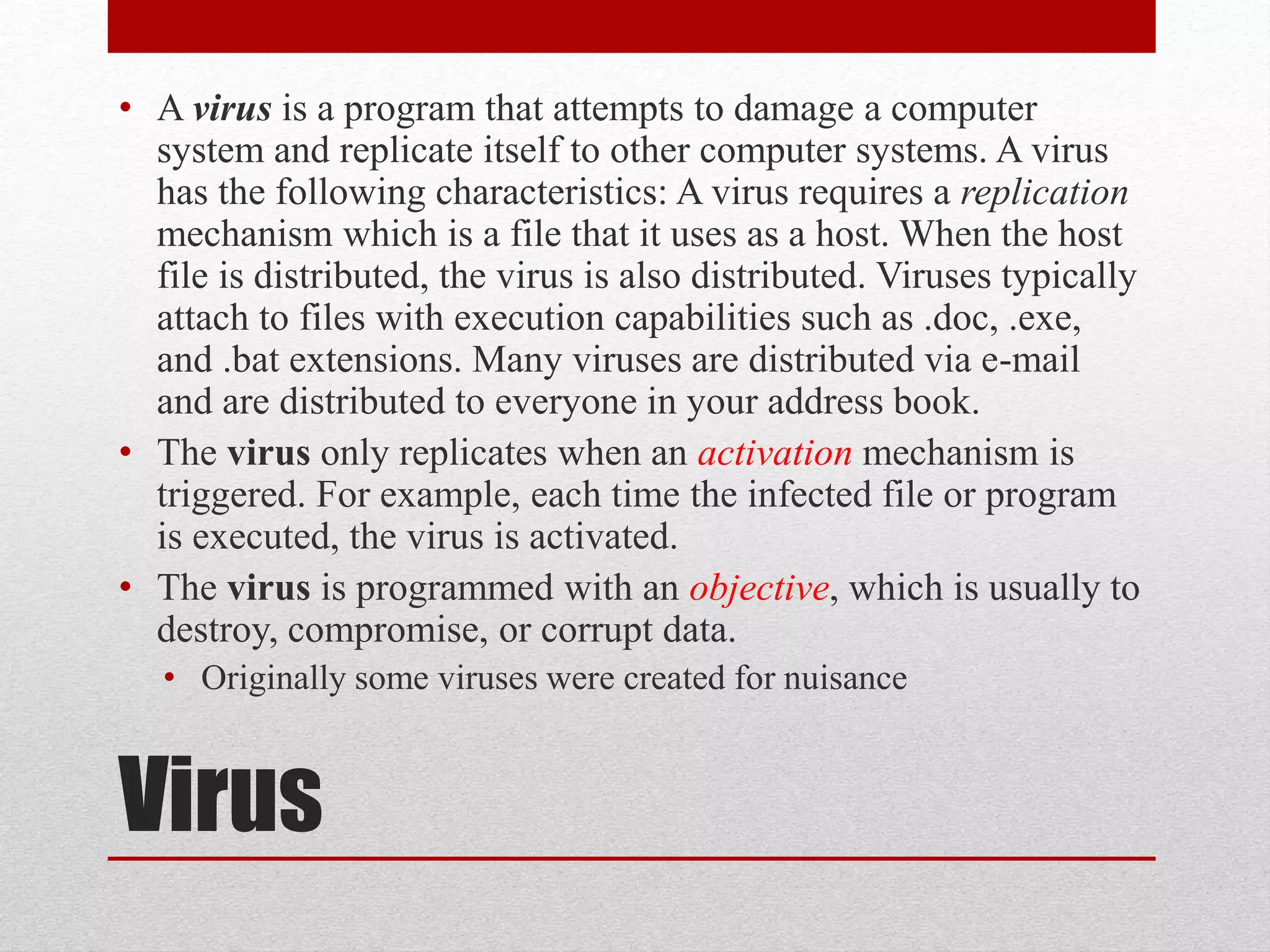 • A virus is a program that attempts to damage a computer
system and replicate itself to other computer systems. A virus
has the following characteristics: A virus requires a replication
mechanism which is a file that it uses as a host. When the host
file is distributed, the virus is also distributed. Viruses typically
attach to files with execution capabilities such as .doc, .exe,
and .bat extensions. Many viruses are distributed via e-mail
and are distributed to everyone in your address book.
• The virus only replicates when an activation mechanism is
triggered. For example, each time the infected file or program
is executed, the virus is activated.
• The virus is programmed with an objective, which is usually to
destroy, compromise, or corrupt data.
• Originally some viruses were created for nuisance

Virus

 