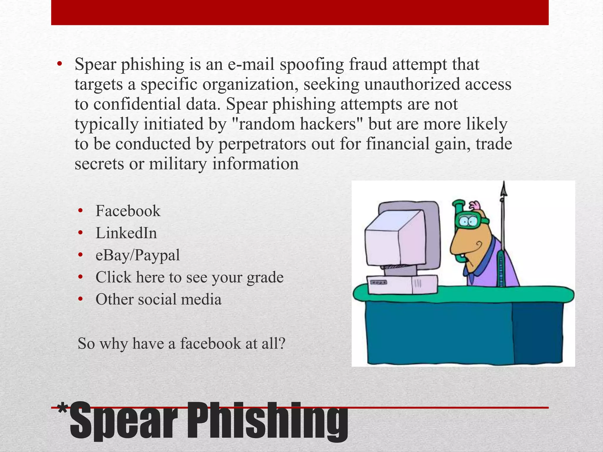 • Spear phishing is an e-mail spoofing fraud attempt that
targets a specific organization, seeking unauthorized access
to confidential data. Spear phishing attempts are not
typically initiated by "random hackers" but are more likely
to be conducted by perpetrators out for financial gain, trade
secrets or military information
•
•
•
•
•

Facebook
LinkedIn
eBay/Paypal
Click here to see your grade
Other social media

So why have a facebook at all?

*Spear Phishing

 