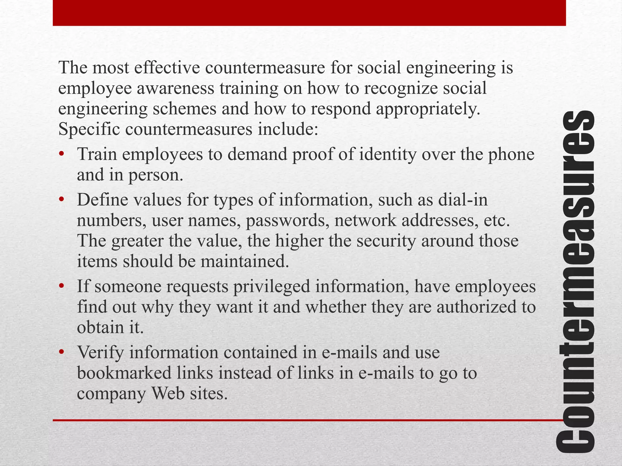 Countermeasures

The most effective countermeasure for social engineering is
employee awareness training on how to recognize social
engineering schemes and how to respond appropriately.
Specific countermeasures include:
• Train employees to demand proof of identity over the phone
and in person.
• Define values for types of information, such as dial-in
numbers, user names, passwords, network addresses, etc.
The greater the value, the higher the security around those
items should be maintained.
• If someone requests privileged information, have employees
find out why they want it and whether they are authorized to
obtain it.
• Verify information contained in e-mails and use
bookmarked links instead of links in e-mails to go to
company Web sites.

 