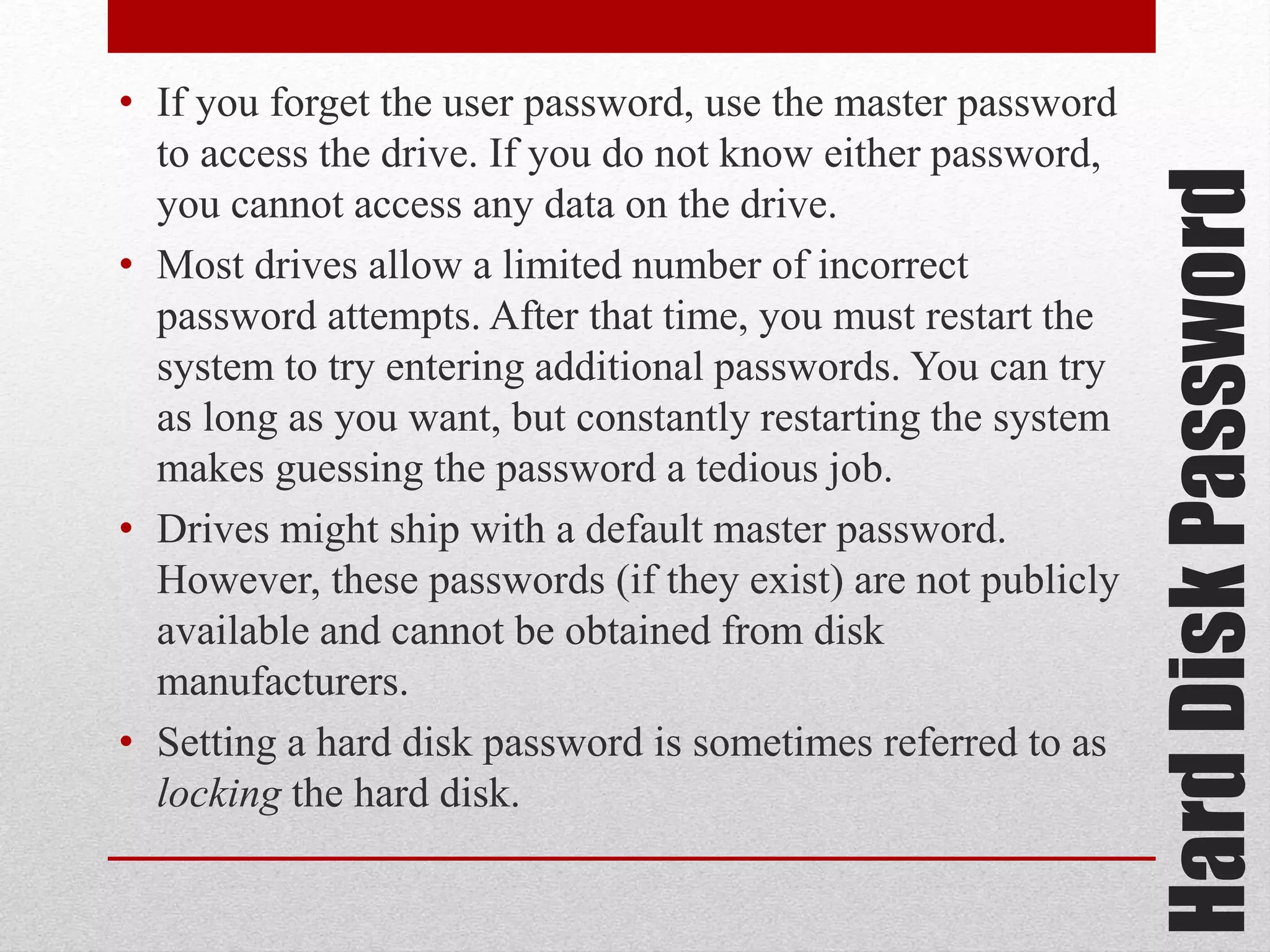 Hard Disk Password

• If you forget the user password, use the master password
to access the drive. If you do not know either password,
you cannot access any data on the drive.
• Most drives allow a limited number of incorrect
password attempts. After that time, you must restart the
system to try entering additional passwords. You can try
as long as you want, but constantly restarting the system
makes guessing the password a tedious job.
• Drives might ship with a default master password.
However, these passwords (if they exist) are not publicly
available and cannot be obtained from disk
manufacturers.
• Setting a hard disk password is sometimes referred to as
locking the hard disk.

 