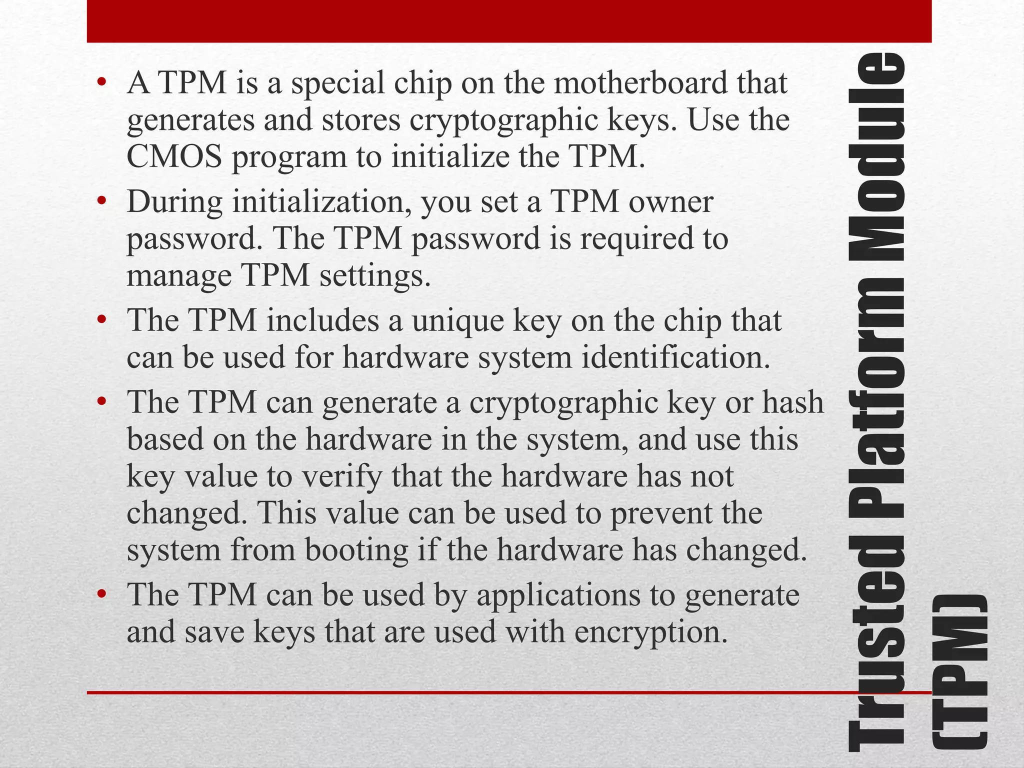 Trusted Platform Module
(TPM)

• A TPM is a special chip on the motherboard that
generates and stores cryptographic keys. Use the
CMOS program to initialize the TPM.
• During initialization, you set a TPM owner
password. The TPM password is required to
manage TPM settings.
• The TPM includes a unique key on the chip that
can be used for hardware system identification.
• The TPM can generate a cryptographic key or hash
based on the hardware in the system, and use this
key value to verify that the hardware has not
changed. This value can be used to prevent the
system from booting if the hardware has changed.
• The TPM can be used by applications to generate
and save keys that are used with encryption.

 